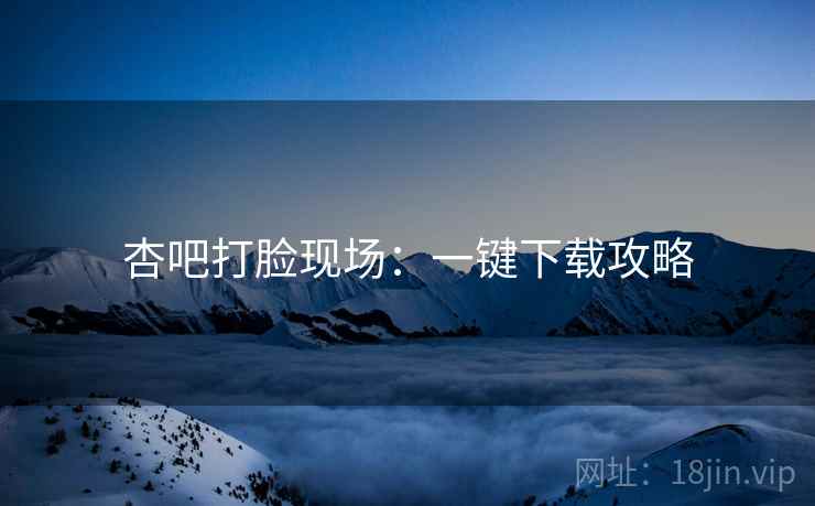 杏吧打脸现场：一键下载攻略