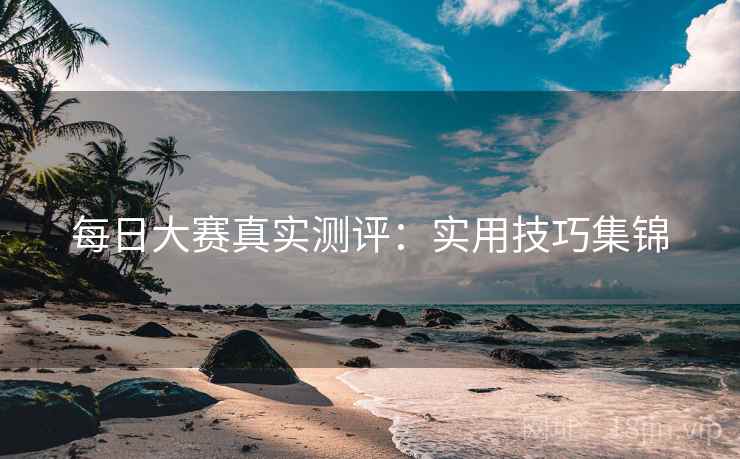每日大赛真实测评：实用技巧集锦