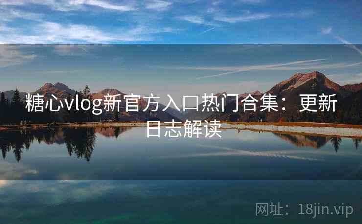 糖心vlog新官方入口热门合集：更新日志解读